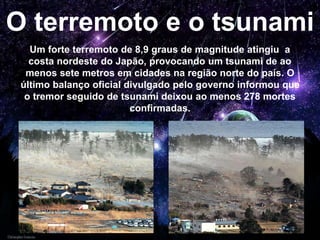 O terremoto e o tsunami
Um forte terremoto de 8,9 graus de magnitude atingiu a
costa nordeste do Japão, provocando um tsunami de ao
menos sete metros em cidades na região norte do país. O
último balanço oficial divulgado pelo governo informou que
o tremor seguido de tsunami deixou ao menos 278 mortes
confirmadas.
 