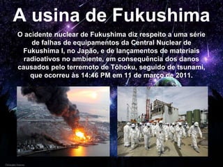 A usina de Fukushima
O acidente nuclear de Fukushima diz respeito a uma série
de falhas de equipamentos da Central Nuclear de
Fukushima I, no Japão, e de lançamentos de materiais
radioativos no ambiente, em consequência dos danos
causados pelo terremoto de Tōhoku, seguido de tsunami,
que ocorreu às 14:46 PM em 11 de março de 2011.
 