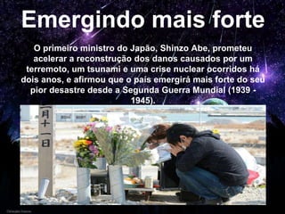 Emergindo mais forte
O primeiro ministro do Japão, Shinzo Abe, prometeu
acelerar a reconstrução dos danos causados por um
terremoto, um tsunami e uma crise nuclear ocorridos há
dois anos, e afirmou que o país emergirá mais forte do seu
pior desastre desde a Segunda Guerra Mundial (1939 -
1945).
 