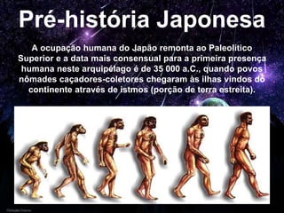 Pré-história Japonesa
A ocupação humana do Japão remonta ao Paleolítico
Superior e a data mais consensual para a primeira presença
humana neste arquipélago é de 35 000 a.C., quando povos
nômades caçadores-coletores chegaram às ilhas vindos do
continente através de istmos (porção de terra estreita).
 