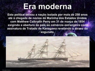 Era moderna
Esta política deixou a nação isolada por mais de 250 anos
até à chegada de navios da Marinha dos Estados Unidos
com Matthew Calbraith Perry em 31 de março de 1854
exigindo a abertura do país ao comércio estrangeiro com
assinatura de Tratado de Kanagawa revelando o atraso do
xogunato.
 