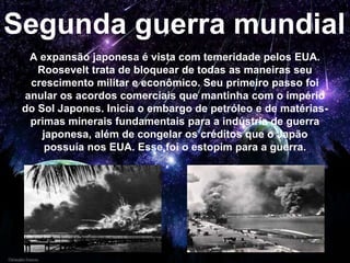 Segunda guerra mundial
A expansão japonesa é vista com temeridade pelos EUA.
Roosevelt trata de bloquear de todas as maneiras seu
crescimento militar e econômico. Seu primeiro passo foi
anular os acordos comerciais que mantinha com o império
do Sol Japones. Inicia o embargo de petróleo e de matérias-
primas minerais fundamentais para a indústria de guerra
japonesa, além de congelar os créditos que o Japão
possuía nos EUA. Esse foi o estopim para a guerra.
 