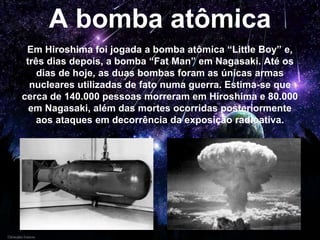 A bomba atômica
Em Hiroshima foi jogada a bomba atômica “Little Boy” e,
três dias depois, a bomba “Fat Man” em Nagasaki. Até os
dias de hoje, as duas bombas foram as únicas armas
nucleares utilizadas de fato numa guerra. Estima-se que
cerca de 140.000 pessoas morreram em Hiroshima e 80.000
em Nagasaki, além das mortes ocorridas posteriormente
aos ataques em decorrência da exposição radioativa.
 