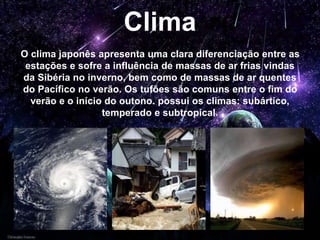 Clima
O clima japonês apresenta uma clara diferenciação entre as
estações e sofre a influência de massas de ar frias vindas
da Sibéria no inverno, bem como de massas de ar quentes
do Pacífico no verão. Os tufões são comuns entre o fim do
verão e o início do outono. possui os climas: subártico,
temperado e subtropical.
 