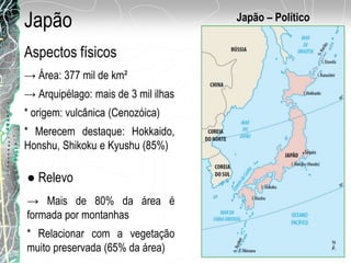 Japão
→ Área: 377 mil de km²
→ Arquipélago: mais de 3 mil ilhas
* origem: vulcânica (Cenozóica)
* Merecem destaque: Hokkaido,
Honshu, Shikoku e Kyushu (85%)
Japão – Político
Aspectos físicos
● Relevo
→ Mais de 80% da área é
formada por montanhas
* Relacionar com a vegetação
muito preservada (65% da área)
 
