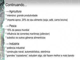 → Agricultura
* intensiva: grande produtividade
* importa aprox. 20% do seu alimento (soja, café, carne bovina)
→ Pesca
* 15% da pesca mundial
* influência de correntes marítimas (plâncton)
* substitui os outros gêneros alimentícios
→ Indústria
* potência industrial
* construção naval, automobilística, eletrônica
* grandes “copiadores”: estudam algo, daí fazem melhor e mais barato
Continuando...
 
