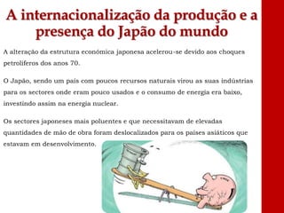 A internacionalização da produção e a
presença do Japão do mundo
A alteração da estrutura económica japonesa acelerou-se devido aos choques
petrolíferos dos anos 70.
O Japão, sendo um país com poucos recursos naturais virou as suas indústrias
para os sectores onde eram pouco usados e o consumo de energia era baixo,
investindo assim na energia nuclear.
Os sectores japoneses mais poluentes e que necessitavam de elevadas
quantidades de mão de obra foram deslocalizados para os países asiáticos que
estavam em desenvolvimento.
 