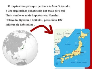 O Japão é um país que pertence à Ásia Oriental e
é um arquipélago constituído por mais de 6 mil
ilhas, sendo as mais importantes: Honshu,
Hokkaido, Kyushu e Shikoku, possuindo 127
milhões de habitantes .
 