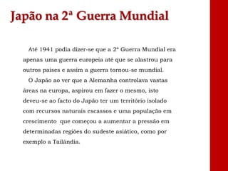 Japão na 2ª Guerra Mundial
Até 1941 podia dizer-se que a 2ª Guerra Mundial era
apenas uma guerra europeia até que se alastrou para
outros países e assim a guerra tornou-se mundial.
O Japão ao ver que a Alemanha controlava vastas
áreas na europa, aspirou em fazer o mesmo, isto
deveu-se ao facto do Japão ter um território isolado
com recursos naturais escassos e uma população em
crescimento que começou a aumentar a pressão em
determinadas regiões do sudeste asiático, como por
exemplo a Tailândia.
 