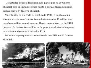 Os Estados Unidos decidiram não participar na 2ª Guerra
Mundial pois já tinham sofrido muito e porque tiveram muitas
baixas com a 1ª Guerra Mundial.
No entanto, no dia 7 de Dezembro de 1941, o Japão com a
vontade de controlar várias áreas decidiu atacar Pearl Harbor,
uma base militar americana, no Havai, matando cerca de 2403
pessoas, ferindo outros milhares de pessoas e destruindo quase
toda a força aérea e marinha dos EUA.
Foi este ataque que marcou a entrada dos EUA na 2ª Guerra
Mundial.
 
