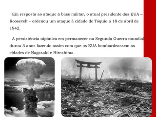Em resposta ao ataque à base militar, o atual presidente dos EUA –
Roosevelt – ordenou um ataque à cidade de Tóquio a 18 de abril de
1942.
A persistência nipónica em permanecer na Segunda Guerra mundial
durou 3 anos fazendo assim com que os EUA bombardeassem as
cidades de Nagasaki e Hiroshima.
 