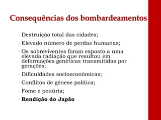 Consequências dos bombardeamentos
• Destruição total das cidades;
• Elevado número de perdas humanas;
• Os sobreviventes foram exposto a uma
elevada radiação que resultou em
deformações genéticas transmitidas por
gerações;
• Dificuldades socioeconómicas;
• Conflitos de génese política;
• Fome e penúria;
• Rendição do Japão
 