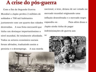 A crise do pós-guerra
Com o fim da Segunda Guerra
Mundial o Japão perdeu 2 milhões de
soldados e 700 mil habitantes
juntamente com um quarto das cidades
destruídas. A sua frota mercantil que
tinha um destaque importantíssimo a
nível mundial, foi totalmente afundada.
Todos os setores económico-sociais
foram afetados, traduzindo assim a
penúria e o desemprego. A sua moeda
nacional, o iene, deixou de ser cotado no
mercado mundial originando uma
inflação desenfreada e o mercado negro
expandiu-se. Para além disso o
Japão ainda tinha de pagar
indeminizações de guerra aos
vencedores.
 