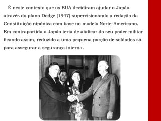 É neste contexto que os EUA decidiram ajudar o Japão
através do plano Dodge (1947) supervisionando a redação da
Constituição nipónica com base no modelo Norte-Americano.
Em contrapartida o Japão teria de abdicar do seu poder militar
ficando assim, reduzido a uma pequena porção de soldados só
para assegurar a segurança interna.
 