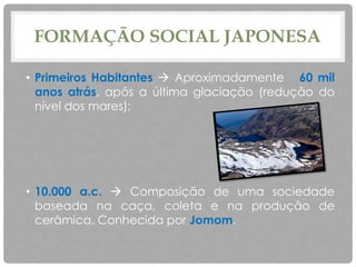 FORMAÇÃO SOCIAL JAPONESA
• Primeiros Habitantes  Aproximadamente 60 mil
anos atrás, após a última glaciação (redução do
nível dos mares);
• 10.000 a.c.  Composição de uma sociedade
baseada na caça, coleta e na produção de
cerâmica. Conhecida por Jomom.
 