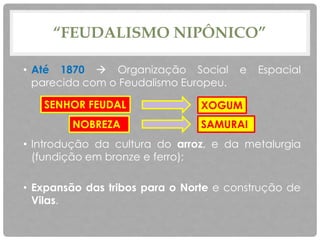“FEUDALISMO NIPÔNICO”
• Até 1870  Organização Social e Espacial
parecida com o Feudalismo Europeu.
• Introdução da cultura do arroz, e da metalurgia
(fundição em bronze e ferro);
• Expansão das tribos para o Norte e construção de
Vilas.
NOBREZA SAMURAI
XOGUMSENHOR FEUDAL
 
