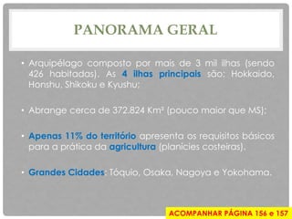 PANORAMA GERAL
• Arquipélago composto por mais de 3 mil ilhas (sendo
426 habitadas). As 4 ilhas principais são: Hokkaido,
Honshu, Shikoku e Kyushu;
• Abrange cerca de 372.824 Km² (pouco maior que MS);
• Apenas 11% do território apresenta os requisitos básicos
para a prática da agricultura (planícies costeiras).
• Grandes Cidades: Tóquio, Osaka, Nagoya e Yokohama.
ACOMPANHAR PÁGINA 156 e 157
 