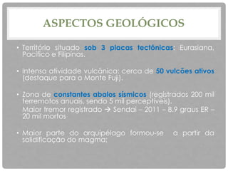 ASPECTOS GEOLÓGICOS
• Território situado sob 3 placas tectônicas: Eurasiana,
Pacífico e Filipinas.
• Intensa atividade vulcânica: cerca de 50 vulcões ativos
(destaque para o Monte Fuji).
• Zona de constantes abalos sísmicos (registrados 200 mil
terremotos anuais, sendo 5 mil perceptíveis).
Maior tremor registrado  Sendai – 2011 – 8.9 graus ER –
20 mil mortos
• Maior parte do arquipélago formou-se a partir da
solidificação do magma;
 