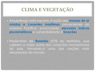 CLIMA E VEGETAÇÃO
• Arquipélago está exposto à ação das massas de ar
úmidas e correntes marítimas provenientes do
oceano Pacífico, provocando elevados índices
pluviométricos e vulnerabilidade à furacões;
• Predomínio de florestas (57% do território), que
cobrem a maior parte dos conjuntos montanhosos
do país, tornando-o uma das nações mais
arborizadas do mundo.
 