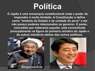 Política
O Japão é uma monarquia constitucional onde o poder do
imperador é muito limitado. A Constituição o define
como "símbolo do Estado e da unidade do povo" e ele
não possui poderes relacionados ao governo. O poder,
concedido por soberania popular, está concentrado
principalmente na figura do primeiro ministro do Japão e
de outros membros eleitos das outros políticos.
 