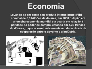 Economia
Levando-se em conta seu produto interno bruto (PIB)
nominal de 5,8 trilhões de dólares, em 2008 o Japão era
a terceira economia mundial e a quarta em relação à
paridade do poder de compra, estando em 4,39 trilhões
de dólares, o que ocorre basicamente em decorrência da
cooperação entre o governo e a indústria.
 
