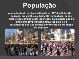 População
A população do Japão é estimada em 127,4 milhões de
pessoas. Em geral, ela é bastante homogênea, sendo
quase toda composta por japoneses, as minorias são os
ainus, um povo indígena nativo do país, e os
estrangeiros que vão ao país por turismo ou em busca
de emprego.
 