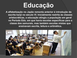 Educação
A alfabetização no Japão remonta anterior à introdução da
escrita kanji no século VI. Inicialmente restrita às classes
aristocráticas, a educação atingiu a população em geral
no Período Edo, em que havia escolas específicas para a
classe dos samurais, mas também escolas mistas que
ensinavam escrita, leitura e aritmética.
 