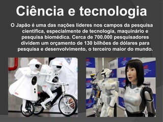 Ciência e tecnologia
O Japão é uma das nações líderes nos campos da pesquisa
científica, especialmente de tecnologia, maquinário e
pesquisa biomédica. Cerca de 700.000 pesquisadores
dividem um orçamento de 130 bilhões de dólares para
pesquisa e desenvolvimento, o terceiro maior do mundo.
 