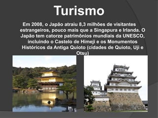 Turismo
Em 2008, o Japão atraiu 8,3 milhões de visitantes
estrangeiros, pouco mais que a Singapura e Irlanda. O
Japão tem catorze patrimônios mundiais da UNESCO,
incluindo o Castelo de Himeji e os Monumentos
Históricos da Antiga Quioto (cidades de Quioto, Uji e
Otsu)
 