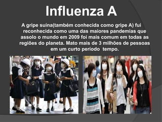 Influenza A
A gripe suína(também conhecida como gripe A) fui
reconhecida como uma das maiores pandemias que
assolo o mundo em 2009 foi mais comum em todas as
regiões do planeta. Mato mais de 3 milhões de pessoas
em um curto período tempo.
 