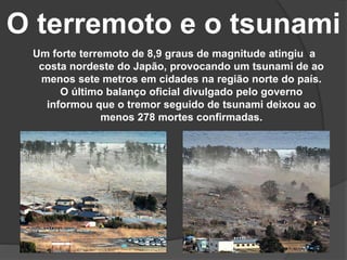 O terremoto e o tsunami
Um forte terremoto de 8,9 graus de magnitude atingiu a
costa nordeste do Japão, provocando um tsunami de ao
menos sete metros em cidades na região norte do país.
O último balanço oficial divulgado pelo governo
informou que o tremor seguido de tsunami deixou ao
menos 278 mortes confirmadas.
 