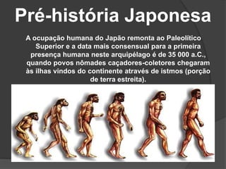 Pré-história Japonesa
A ocupação humana do Japão remonta ao Paleolítico
Superior e a data mais consensual para a primeira
presença humana neste arquipélago é de 35 000 a.C.,
quando povos nômades caçadores-coletores chegaram
às ilhas vindos do continente através de istmos (porção
de terra estreita).
 