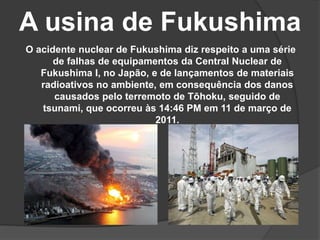 A usina de Fukushima
O acidente nuclear de Fukushima diz respeito a uma série
de falhas de equipamentos da Central Nuclear de
Fukushima I, no Japão, e de lançamentos de materiais
radioativos no ambiente, em consequência dos danos
causados pelo terremoto de Tōhoku, seguido de
tsunami, que ocorreu às 14:46 PM em 11 de março de
2011.
 