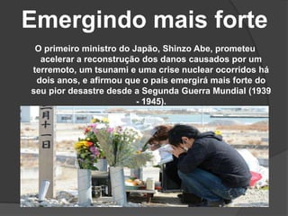 Emergindo mais forte
O primeiro ministro do Japão, Shinzo Abe, prometeu
acelerar a reconstrução dos danos causados por um
terremoto, um tsunami e uma crise nuclear ocorridos há
dois anos, e afirmou que o país emergirá mais forte do
seu pior desastre desde a Segunda Guerra Mundial (1939
- 1945).
 