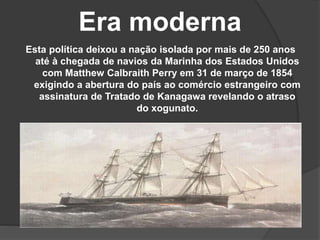 Era moderna
Esta política deixou a nação isolada por mais de 250 anos
até à chegada de navios da Marinha dos Estados Unidos
com Matthew Calbraith Perry em 31 de março de 1854
exigindo a abertura do país ao comércio estrangeiro com
assinatura de Tratado de Kanagawa revelando o atraso
do xogunato.
 