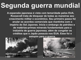 Segunda guerra mundial
A expansão japonesa é vista com temeridade pelos EUA.
Roosevelt trata de bloquear de todas as maneiras seu
crescimento militar e econômico. Seu primeiro passo foi
anular os acordos comerciais que mantinha com o
império do Sol Japones. Inicia o embargo de petróleo e
de matérias-primas minerais fundamentais para a
indústria de guerra japonesa, além de congelar os
créditos que o Japão possuía nos EUA. Esse foi o
estopim para a guerra.
 