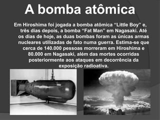 A bomba atômica
Em Hiroshima foi jogada a bomba atômica “Little Boy” e,
três dias depois, a bomba “Fat Man” em Nagasaki. Até
os dias de hoje, as duas bombas foram as únicas armas
nucleares utilizadas de fato numa guerra. Estima-se que
cerca de 140.000 pessoas morreram em Hiroshima e
80.000 em Nagasaki, além das mortes ocorridas
posteriormente aos ataques em decorrência da
exposição radioativa.
 