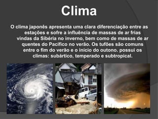 Clima
O clima japonês apresenta uma clara diferenciação entre as
estações e sofre a influência de massas de ar frias
vindas da Sibéria no inverno, bem como de massas de ar
quentes do Pacífico no verão. Os tufões são comuns
entre o fim do verão e o início do outono. possui os
climas: subártico, temperado e subtropical.
 