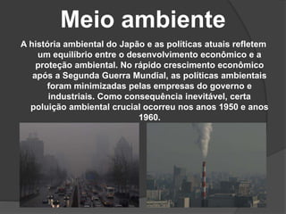 Meio ambiente
A história ambiental do Japão e as políticas atuais refletem
um equilíbrio entre o desenvolvimento econômico e a
proteção ambiental. No rápido crescimento econômico
após a Segunda Guerra Mundial, as políticas ambientais
foram minimizadas pelas empresas do governo e
industriais. Como consequência inevitável, certa
poluição ambiental crucial ocorreu nos anos 1950 e anos
1960.
 