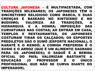 CULTURA JAPONESA – É MULTIFACETADA, COM
TRADIÇÕES MILENARES; OS JAPONESES TÊM O
SINCRETISMO RELIGIOSO COMO MARCA, E SUAS
CRENÇAS É BASEADO NO XINTOÍSMO E NO
BUDISMO; VALORIZA AS TRADIÇÕES, A
HIERARQUIA E A HONRA; IMPOSIÇÃO DAS
CURVATURAS NAS COSTAS; AO ENTRAR EM CASA,
TEMPLOS E RESTAURANTES, OS JAPONESES
COSTUMAM TIRAR OS CALÇADOS; OS ESPORTES
PREDILETOS SÃO O SUMÔ (ESPORTE NACIONAL), O
KARATÊ E O KENDÔ; A COMIDA PREFERIDA É O
SUSHI E O ARROZ (QUE É UM ALIMENTO SAGRADO
PARA OS JAPONESES); O SAQUÊ É A BEBIDA
OFICIAL DO PAÍS; VALORIZAM BASTANTE A
EDUCAÇÃO (O PROFESSOR É O ÚNICO
PROFISSIONAL QUE NÃO SE CURVA DIANTE DO
IMPERADOR).
 