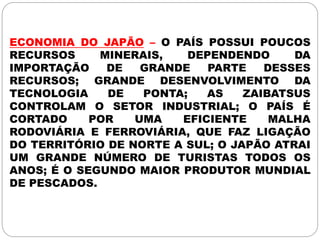 ECONOMIA DO JAPÃO – O PAÍS POSSUI POUCOS
RECURSOS MINERAIS, DEPENDENDO DA
IMPORTAÇÃO DE GRANDE PARTE DESSES
RECURSOS; GRANDE DESENVOLVIMENTO DA
TECNOLOGIA DE PONTA; AS ZAIBATSUS
CONTROLAM O SETOR INDUSTRIAL; O PAÍS É
CORTADO POR UMA EFICIENTE MALHA
RODOVIÁRIA E FERROVIÁRIA, QUE FAZ LIGAÇÃO
DO TERRITÓRIO DE NORTE A SUL; O JAPÃO ATRAI
UM GRANDE NÚMERO DE TURISTAS TODOS OS
ANOS; É O SEGUNDO MAIOR PRODUTOR MUNDIAL
DE PESCADOS.
 