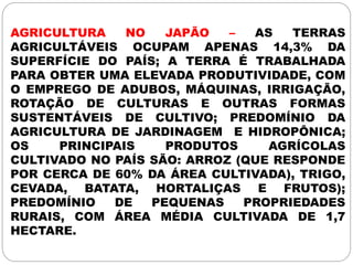 AGRICULTURA NO JAPÃO – AS TERRAS
AGRICULTÁVEIS OCUPAM APENAS 14,3% DA
SUPERFÍCIE DO PAÍS; A TERRA É TRABALHADA
PARA OBTER UMA ELEVADA PRODUTIVIDADE, COM
O EMPREGO DE ADUBOS, MÁQUINAS, IRRIGAÇÃO,
ROTAÇÃO DE CULTURAS E OUTRAS FORMAS
SUSTENTÁVEIS DE CULTIVO; PREDOMÍNIO DA
AGRICULTURA DE JARDINAGEM E HIDROPÔNICA;
OS PRINCIPAIS PRODUTOS AGRÍCOLAS
CULTIVADO NO PAÍS SÃO: ARROZ (QUE RESPONDE
POR CERCA DE 60% DA ÁREA CULTIVADA), TRIGO,
CEVADA, BATATA, HORTALIÇAS E FRUTOS);
PREDOMÍNIO DE PEQUENAS PROPRIEDADES
RURAIS, COM ÁREA MÉDIA CULTIVADA DE 1,7
HECTARE.
 