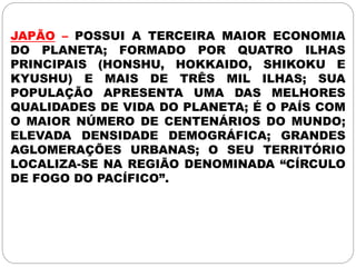 JAPÃO – POSSUI A TERCEIRA MAIOR ECONOMIA
DO PLANETA; FORMADO POR QUATRO ILHAS
PRINCIPAIS (HONSHU, HOKKAIDO, SHIKOKU E
KYUSHU) E MAIS DE TRÊS MIL ILHAS; SUA
POPULAÇÃO APRESENTA UMA DAS MELHORES
QUALIDADES DE VIDA DO PLANETA; É O PAÍS COM
O MAIOR NÚMERO DE CENTENÁRIOS DO MUNDO;
ELEVADA DENSIDADE DEMOGRÁFICA; GRANDES
AGLOMERAÇÕES URBANAS; O SEU TERRITÓRIO
LOCALIZA-SE NA REGIÃO DENOMINADA “CÍRCULO
DE FOGO DO PACÍFICO”.
 