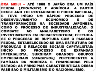 ERA MEIJI – ATÉ 1868 O JAPÃO ERA UM PAÍS
FEUDAL (XOGUNATO) E AGRÍCOLA. A PARTIR
DESSE ANO FOI RESTAURADO O PODER IMPERIAL,
E TEVE INÍCIO UM RÁPIDO PROCESSO DE
DESENVOLVIMENTO ECONÔMICO E DE
TRANSFORMAÇÕES NA SOCIEDADE JAPONESA,
COMO O PROCESSO DE INDUSTRIALIZAÇÃO, O
COMBATE AO ANALFABETISMO E OS
INVESTIMENTOS EM INFRAESTRUTURA; EFETUOU-
SE O PROCESSO DE RUPTURA COM O PASSADO
FEUDAL, ESTABELECENDO-SE UMA ESTRUTURA DE
PRODUÇÃO E RELAÇÕES SOCIAIS CAPITALISTAS;
INÍCIO DO PROCESSO DE EXPANSÃO
IMPERIALISTA; SURGIRAM GRANDES GRUPOS
EMPRESARIAIS (ZAIBATSUS), PERTENCENTES A
FAMÍLIAS DA NOBREZA E FINANCIADAS PELO
ESTADO; AS PRINCIPAIS CARACTERÍSTICAS DESSA
FASE SÃO O MILITARISMO E O NACIONALISMO.
 