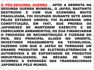 O PÓS-SEGUNDA GUERRA – APÓS A DERROTA NA
SEGUNDA GUERRA MUNDIAL, O JAPÃO, BASTANTE
DESTRUÍDO E COM SUA ECONOMIA MUITO
FRAGILIZADA, FOI OCUPADO DURANTE SETE ANOS
PELOS ESTADOS UNIDOS; FOI ELABORADA UMA
CONSTITUIÇÃO, EM 1947, QUE PROIBIA OS
JAPONESES DE MANTEREM EXÉRCITO E DE
FABRICAREM ARMAMENTOS; OS EUA FINANCIARAM
O PROCESSO DE RECONSTRUÇÃO E FIZERAM DO
PAÍS, SEU PRINCIPAL ALIADO NO ORIENTE,
INVESTINDO PESADAMENTE NA TECNOLOGIA,
FAZENDO COM QUE O JAPÃO SE TORNASSE UM
GRANDE PRODUTOR DE ELETROELETRÔNICOS E
AUTOMÓVEIS E DE EXPORTADOR DE PRODUTOS
INDUSTRIALIZADOS; NA DÉCADA DE 1980
OCORREU A EXPANSÃO DAS TRANSNACIONAIS
JAPONESAS PELO MUNDO.
 