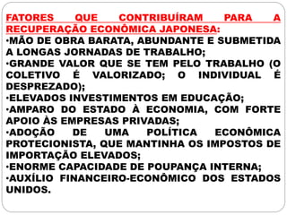 FATORES QUE CONTRIBUÍRAM PARA A
RECUPERAÇÃO ECONÔMICA JAPONESA:
•MÃO DE OBRA BARATA, ABUNDANTE E SUBMETIDA
A LONGAS JORNADAS DE TRABALHO;
•GRANDE VALOR QUE SE TEM PELO TRABALHO (O
COLETIVO É VALORIZADO; O INDIVIDUAL É
DESPREZADO);
•ELEVADOS INVESTIMENTOS EM EDUCAÇÃO;
•AMPARO DO ESTADO À ECONOMIA, COM FORTE
APOIO ÀS EMPRESAS PRIVADAS;
•ADOÇÃO DE UMA POLÍTICA ECONÔMICA
PROTECIONISTA, QUE MANTINHA OS IMPOSTOS DE
IMPORTAÇÃO ELEVADOS;
•ENORME CAPACIDADE DE POUPANÇA INTERNA;
•AUXÍLIO FINANCEIRO-ECONÔMICO DOS ESTADOS
UNIDOS.
 