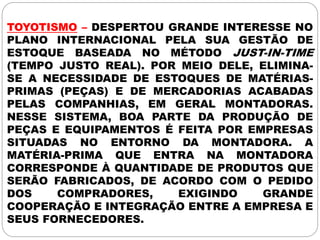 TOYOTISMO – DESPERTOU GRANDE INTERESSE NO
PLANO INTERNACIONAL PELA SUA GESTÃO DE
ESTOQUE BASEADA NO MÉTODO JUST-IN-TIME
(TEMPO JUSTO REAL). POR MEIO DELE, ELIMINA-
SE A NECESSIDADE DE ESTOQUES DE MATÉRIAS-
PRIMAS (PEÇAS) E DE MERCADORIAS ACABADAS
PELAS COMPANHIAS, EM GERAL MONTADORAS.
NESSE SISTEMA, BOA PARTE DA PRODUÇÃO DE
PEÇAS E EQUIPAMENTOS É FEITA POR EMPRESAS
SITUADAS NO ENTORNO DA MONTADORA. A
MATÉRIA-PRIMA QUE ENTRA NA MONTADORA
CORRESPONDE À QUANTIDADE DE PRODUTOS QUE
SERÃO FABRICADOS, DE ACORDO COM O PEDIDO
DOS COMPRADORES, EXIGINDO GRANDE
COOPERAÇÃO E INTEGRAÇÃO ENTRE A EMPRESA E
SEUS FORNECEDORES.
 