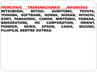 PRINCIPAIS TRANSNACIONAIS JAPONESAS –
MITSUBISHI, MITSUI, SUMITOMO, TOYOTA,
TOSHIBA, SOFTBANK, HONDA, NISSAN, HITACHI,
SONY, PANASONIC, CANON, NINTENDO, YAMAHA,
BRIDGESTONE, IHI CORPORATION, ORIENT,
PIONEER, SEIKO, EPSON, CASIO, MIZUNO,
FUJIFILM, DENTRE OUTRAS.
 