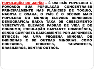 POPULAÇÃO DO JAPÃO – É UM PAÍS POPULOSO E
POVOADO; SUA POPULAÇÃO CONCENTRA-SE
PRINCIPALMENTE NAS PLANÍCIES DE TÓQUIO,
NAGOYA E OSAKA; O PAÍS É O DÉCIMO MAIS
POPULOSO DO MUNDO; ELEVADA DENSIDADE
DEMOGRÁFICA; BAIXA TAXA DE CRESCIMENTO
VEGETATIVO; ELEVADO PADRÃO DE VIDA E DE
CONSUMO; POPULAÇÃO BASTANTE HOMOGÊNEA,
SENDO COMPOSTA BASICAMENTE POR JAPONESES
ÉTNICOS; HÁ UMA PEQUENA MINORIA DE
INDÍGENAS E DE OUTRAS MINORIAS, COMO
COREANOS, CHINESES, TAIWANESES,
BRASILEIROS, DENTRE OUTROS.
 