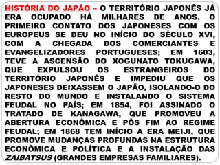 HISTÓRIA DO JAPÃO – O TERRITÓRIO JAPONÊS JÁ
ERA OCUPADO HÁ MILHARES DE ANOS. O
PRIMEIRO CONTATO DOS JAPONESES COM OS
EUROPEUS SE DEU NO INÍCIO DO SÉCULO XVI,
COM A CHEGADA DOS COMERCIANTES E
EVANGELIZADORES PORTUGUESES; EM 1603,
TEVE A ASCENSÃO DO XOGUNATO TOKUGAWA,
QUE EXPULSOU OS ESTRANGEIROS DO
TERRITÓRIO JAPONÊS E IMPEDIU QUE OS
JAPONESES DEIXASSEM O JAPÃO, ISOLANDO-O DO
RESTO DO MUNDO E INSTALANDO O SISTEMA
FEUDAL NO PAÍS; EM 1854, FOI ASSINADO O
TRATADO DE KANAGAWA, QUE PROMOVEU A
ABERTURA ECONÔMICA E PÔS FIM AO REGIME
FEUDAL; EM 1868 TEM INÍCIO A ERA MEIJI, QUE
PROMOVE MUDANÇAS PROFUNDAS NA ESTRUTURA
ECONÔMICA E POLÍTICA E A INSTALAÇÃO DAS
ZAIBATSUS (GRANDES EMPRESAS FAMILIARES).
 